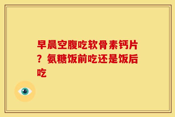 早晨空腹吃软骨素钙片？氨糖饭前吃还是饭后吃