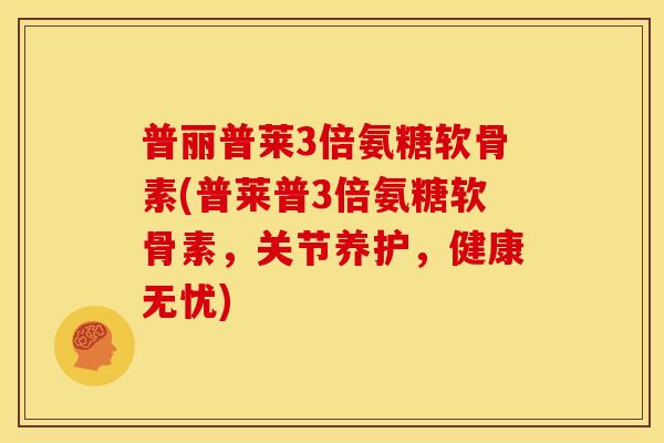 普丽普莱3倍氨糖软骨素(普莱普3倍氨糖软骨素，关节养护，健康无忧)