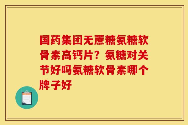 国药集团无蔗糖氨糖软骨素高钙片？氨糖对关节好吗氨糖软骨素哪个牌子好
