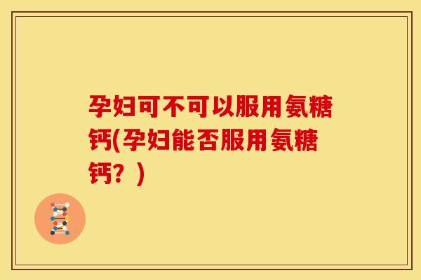 孕妇可不可以服用氨糖钙(孕妇能否服用氨糖钙？)