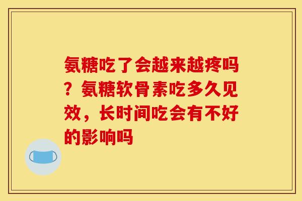 氨糖吃了会越来越疼吗？氨糖软骨素吃多久见效，长时间吃会有不好的影响吗