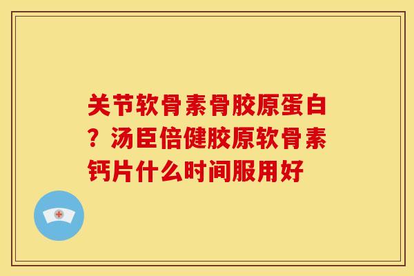 关节软骨素骨胶原蛋白？汤臣倍健胶原软骨素钙片什么时间服用好