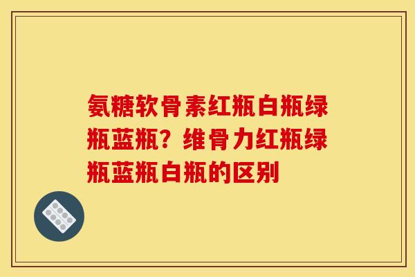 氨糖软骨素红瓶白瓶绿瓶蓝瓶？维骨力红瓶绿瓶蓝瓶白瓶的区别