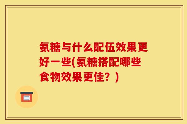 氨糖与什么配伍效果更好一些(氨糖搭配哪些食物效果更佳？)