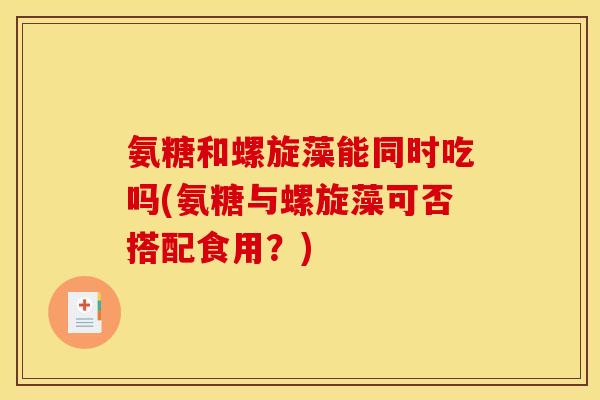 氨糖和螺旋藻能同时吃吗(氨糖与螺旋藻可否搭配食用？)