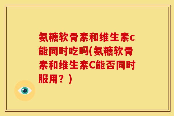 氨糖软骨素和维生素c能同时吃吗(氨糖软骨素和维生素C能否同时服用？)