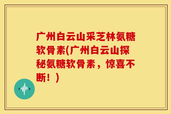 广州白云山采芝林氨糖软骨素(广州白云山探秘氨糖软骨素，惊喜不断！)-第1张图片-关节骑士