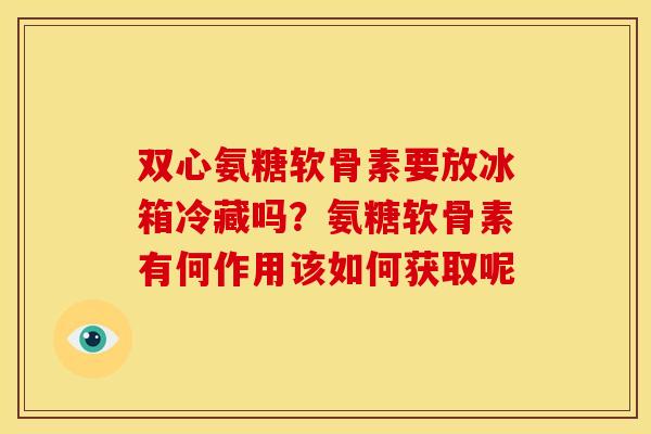 双心氨糖软骨素要放冰箱冷藏吗？氨糖软骨素有何作用该如何获取呢