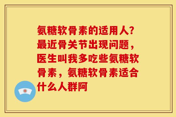 氨糖软骨素的适用人？最近骨关节出现问题，医生叫我多吃些氨糖软骨素，氨糖软骨素适合什么人群阿