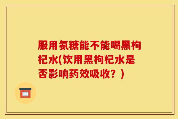 服用氨糖能不能喝黑枸杞水(饮用黑枸杞水是否影响药效吸收？)