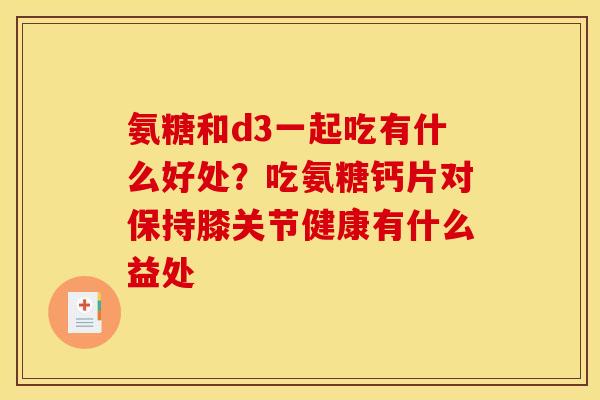 氨糖和d3一起吃有什么好处？吃氨糖钙片对保持膝关节健康有什么益处