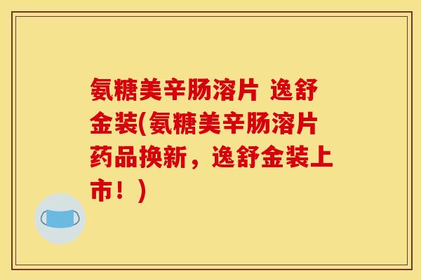 氨糖美辛肠溶片 逸舒金装(氨糖美辛肠溶片药品换新，逸舒金装上市！)