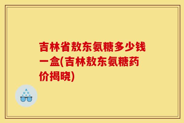吉林省敖东氨糖多少钱一盒(吉林敖东氨糖药价揭晓)