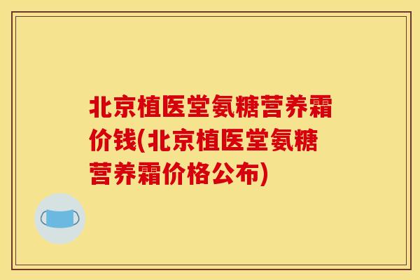 北京植医堂氨糖营养霜价钱(北京植医堂氨糖营养霜价格公布)