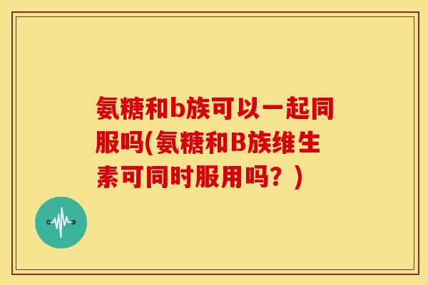 氨糖和b族可以一起同服吗(氨糖和B族维生素可同时服用吗？)