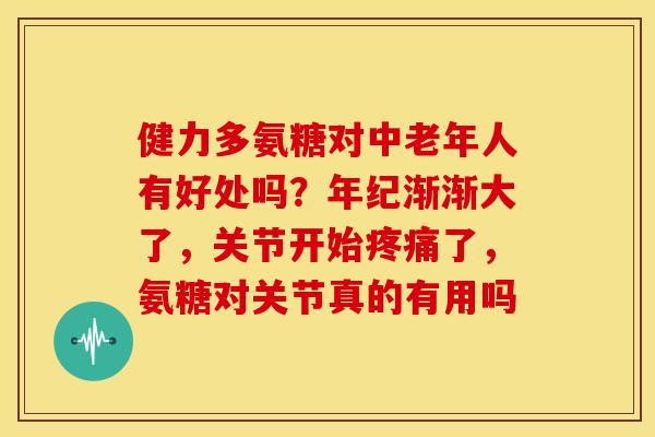 健力多氨糖对中老年人有好处吗？年纪渐渐大了，关节开始疼痛了，氨糖对关节真的有用吗