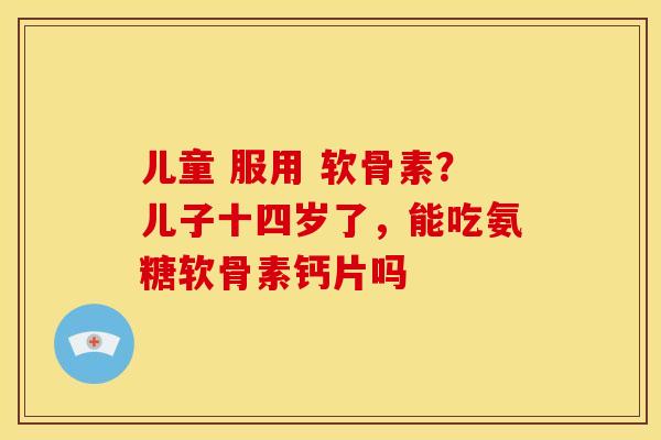 儿童 服用 软骨素?儿子十四岁了,能吃氨糖软骨素钙片吗-第1张图片-关节骑士 儿童 服用 软骨素?儿子十四岁了,能吃氨糖软骨素钙片吗-第1张图片-关节骑士
