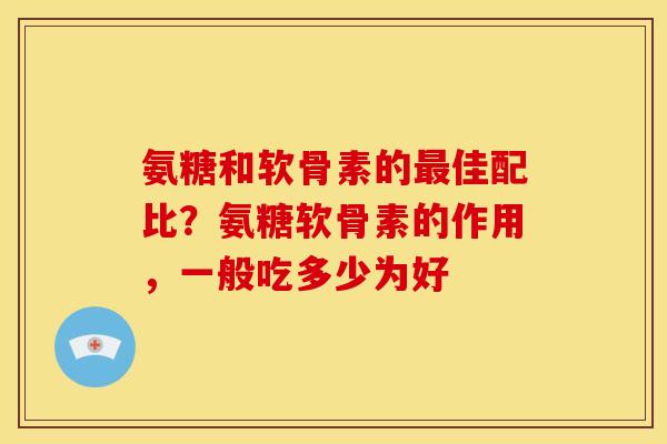 氨糖和软骨素的最佳配比？氨糖软骨素的作用，一般吃多少为好