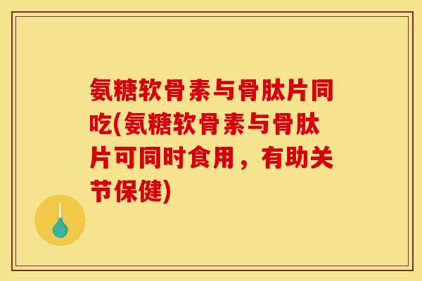氨糖软骨素与骨肽片同吃(氨糖软骨素与骨肽片可同时食用，有助关节保健)