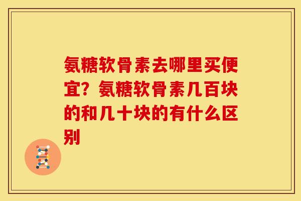 氨糖软骨素去哪里买便宜？氨糖软骨素几百块的和几十块的有什么区别