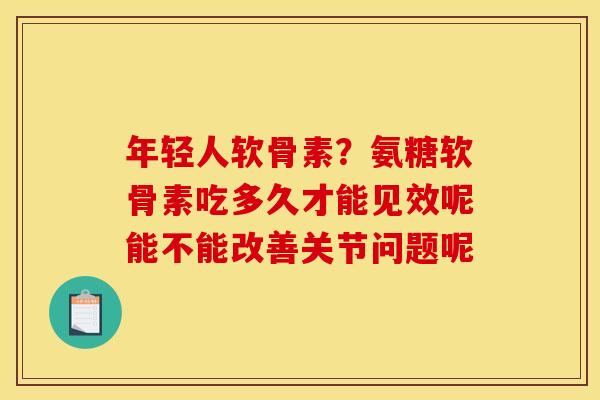 年轻人软骨素？氨糖软骨素吃多久才能见效呢能不能改善关节问题呢