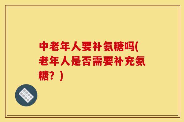 中老年人要补氨糖吗(老年人是否需要补充氨糖？)