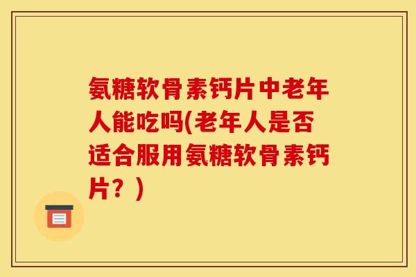 氨糖软骨素钙片中老年人能吃吗(老年人是否适合服用氨糖软骨素钙片？)