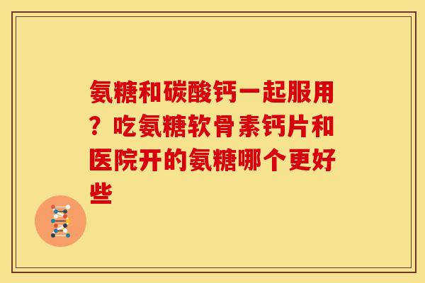 氨糖和碳酸钙一起服用？吃氨糖软骨素钙片和医院开的氨糖哪个更好些