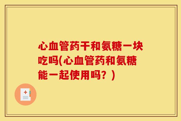 心血管药干和氨糖一块吃吗(心血管药和氨糖能一起使用吗？)
