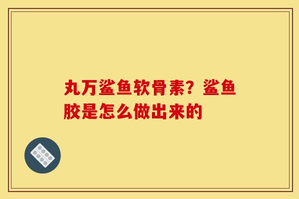 丸万鲨鱼软骨素？鲨鱼胶是怎么做出来的