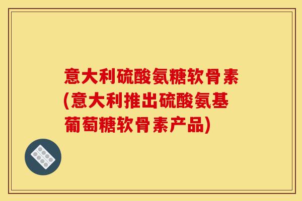 意大利硫酸氨糖软骨素(意大利推出硫酸氨基葡萄糖软骨素产品)