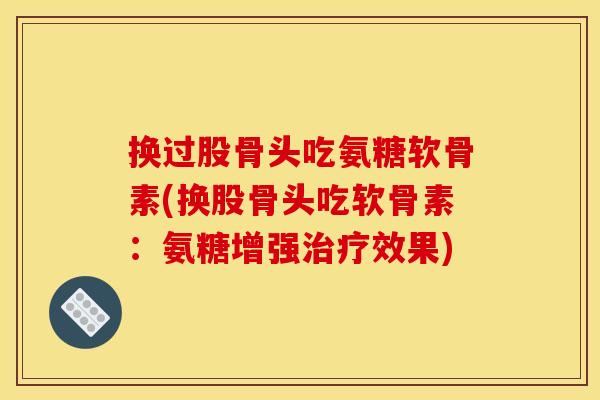 换过股骨头吃氨糖软骨素(换股骨头吃软骨素：氨糖增强治疗效果)
