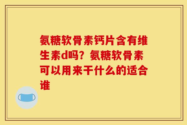氨糖软骨素钙片含有维生素d吗？氨糖软骨素可以用来干什么的适合谁