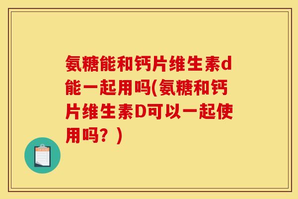 氨糖能和钙片维生素d能一起用吗(氨糖和钙片维生素D可以一起使用吗？)