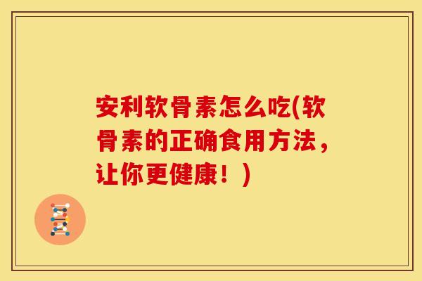 安利软骨素怎么吃(软骨素的正确食用方法，让你更健康！)