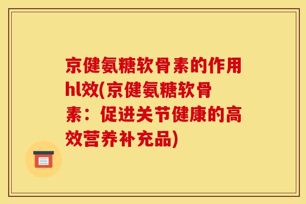 京健氨糖软骨素的作用hl效(京健氨糖软骨素：促进关节健康的高效营养补充品)