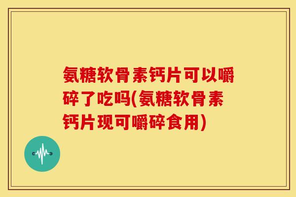 氨糖软骨素钙片可以嚼碎了吃吗(氨糖软骨素钙片现可嚼碎食用)