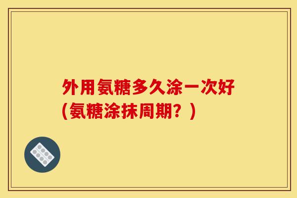 外用氨糖多久涂一次好(氨糖涂抹周期？)