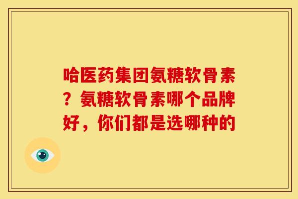 哈医药集团氨糖软骨素？氨糖软骨素哪个品牌好，你们都是选哪种的