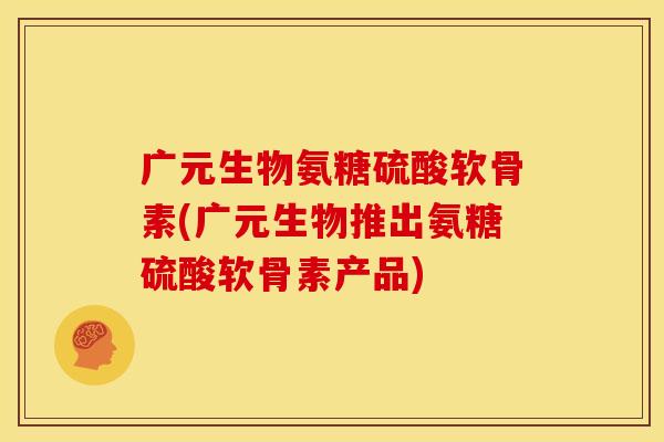 广元生物氨糖硫酸软骨素(广元生物推出氨糖硫酸软骨素产品)