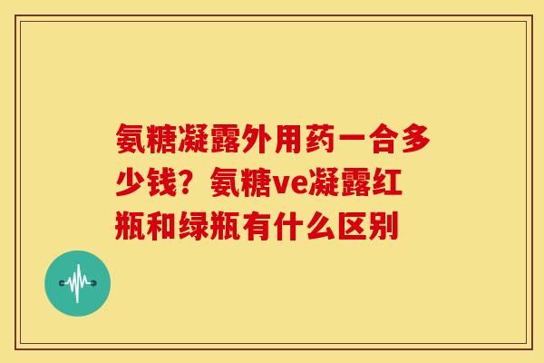 氨糖凝露外用药一合多少钱？氨糖ve凝露红瓶和绿瓶有什么区别