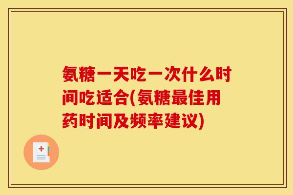 氨糖一天吃一次什么时间吃适合(氨糖最佳用药时间及频率建议)