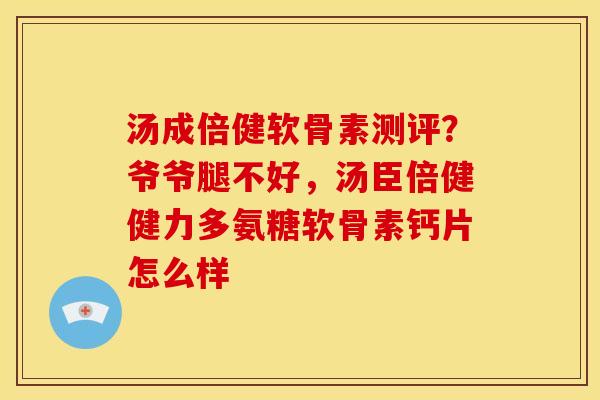 汤成倍健软骨素测评？爷爷腿不好，汤臣倍健健力多氨糖软骨素钙片怎么样