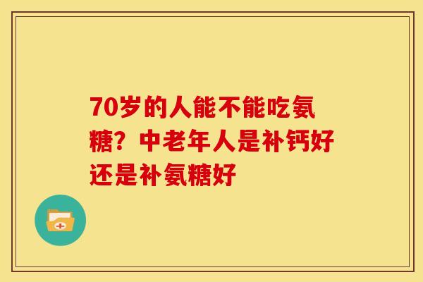70岁的人能不能吃氨糖？中老年人是补钙好还是补氨糖好-第1张图片-关节骑士