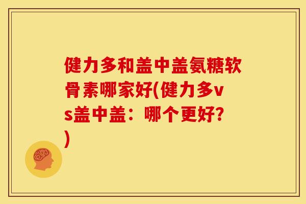 健力多和盖中盖氨糖软骨素哪家好(健力多vs盖中盖：哪个更好？)