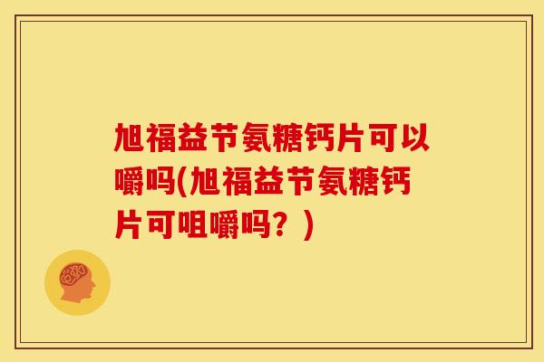 旭福益节氨糖钙片可以嚼吗(旭福益节氨糖钙片可咀嚼吗？)