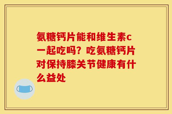 氨糖钙片能和维生素c一起吃吗？吃氨糖钙片对保持膝关节健康有什么益处