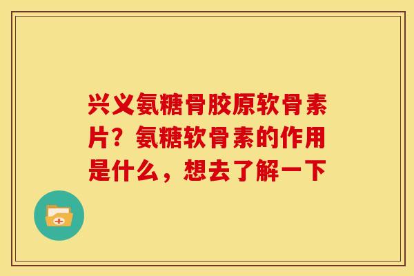 兴义氨糖骨胶原软骨素片？氨糖软骨素的作用是什么，想去了解一下