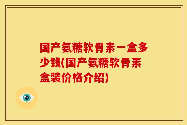 国产氨糖软骨素一盒多少钱(国产氨糖软骨素盒装价格介绍)