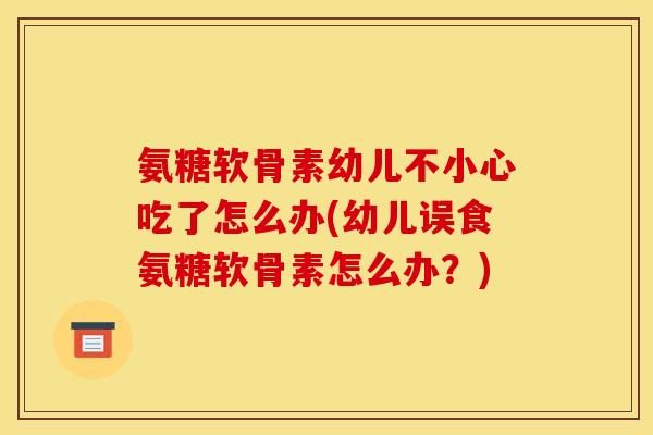 氨糖软骨素幼儿不小心吃了怎么办(幼儿误食氨糖软骨素怎么办？)